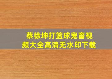 蔡徐坤打篮球鬼畜视频大全高清无水印下载