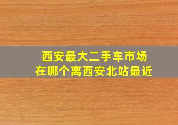 西安最大二手车市场在哪个离西安北站最近