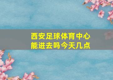 西安足球体育中心能进去吗今天几点