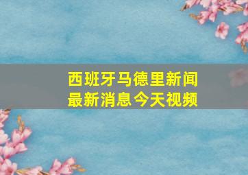 西班牙马德里新闻最新消息今天视频