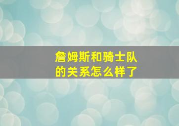 詹姆斯和骑士队的关系怎么样了