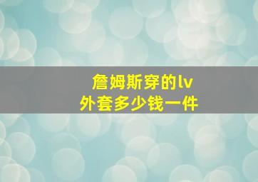 詹姆斯穿的lv外套多少钱一件