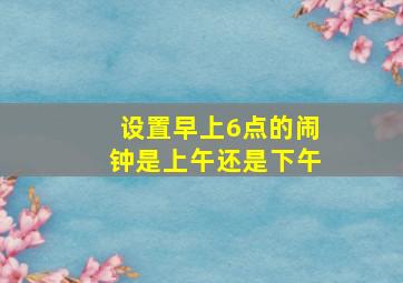 设置早上6点的闹钟是上午还是下午