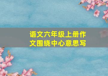 语文六年级上册作文围绕中心意思写