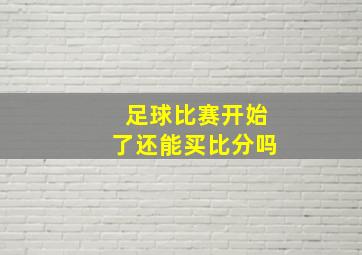 足球比赛开始了还能买比分吗