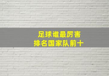 足球谁最厉害排名国家队前十