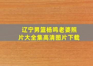 辽宁男篮杨鸣老婆照片大全集高清图片下载