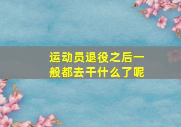 运动员退役之后一般都去干什么了呢