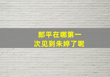 郎平在哪第一次见到朱婷了呢