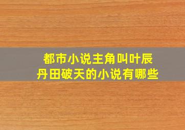 都市小说主角叫叶辰丹田破天的小说有哪些