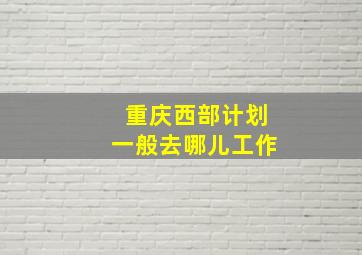 重庆西部计划一般去哪儿工作