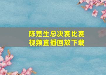 陈楚生总决赛比赛视频直播回放下载