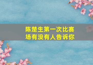 陈楚生第一次比赛场有没有人告诉你