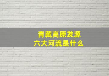 青藏高原发源六大河流是什么