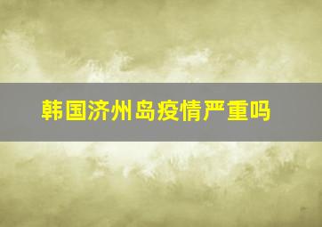 韩国济州岛疫情严重吗