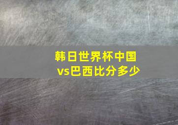 韩日世界杯中国vs巴西比分多少