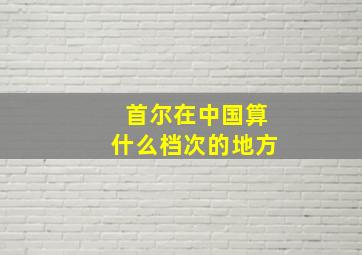 首尔在中国算什么档次的地方