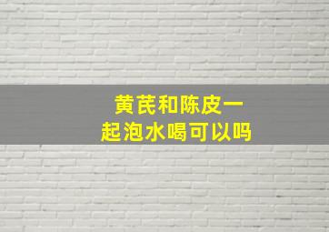 黄芪和陈皮一起泡水喝可以吗