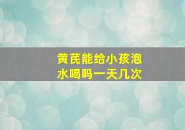 黄芪能给小孩泡水喝吗一天几次