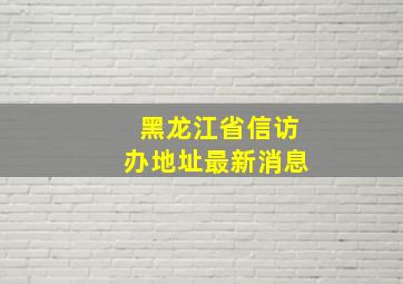 黑龙江省信访办地址最新消息