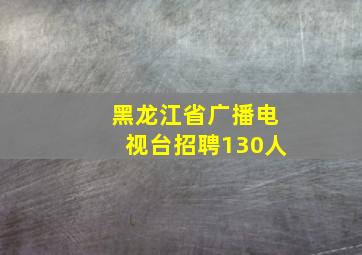 黑龙江省广播电视台招聘130人