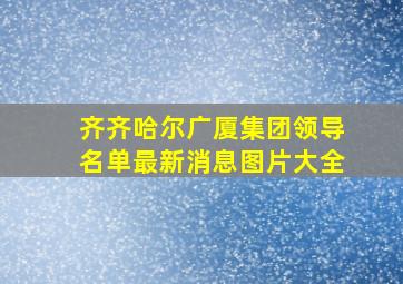 齐齐哈尔广厦集团领导名单最新消息图片大全